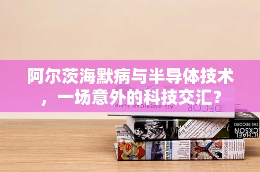 阿尔茨海默病与半导体技术，一场意外的科技交汇？