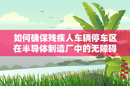 如何确保残疾人车辆停车区在半导体制造厂中的无障碍与高效利用？