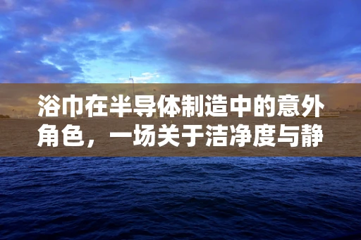 浴巾在半导体制造中的意外角色，一场关于洁净度与静电控制的微妙平衡