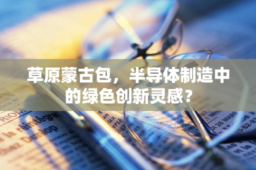 草原蒙古包，半导体制造中的绿色创新灵感？