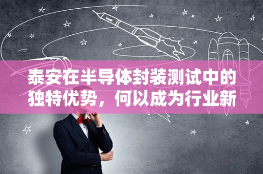 泰安在半导体封装测试中的独特优势，何以成为行业新宠？
