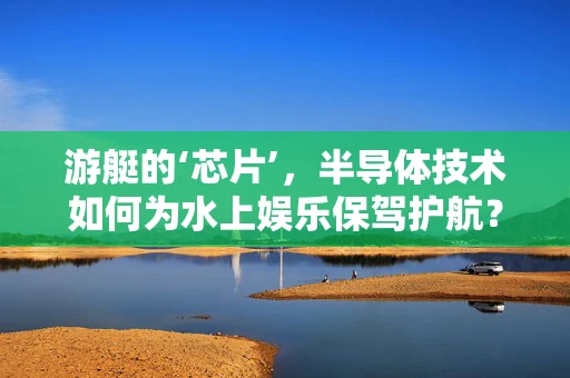 游艇的‘芯片’，半导体技术如何为水上娱乐保驾护航？