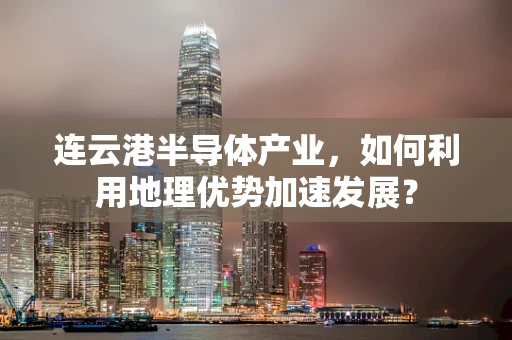 连云港半导体产业，如何利用地理优势加速发展？