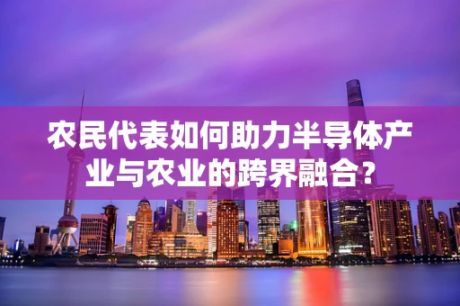 农民代表如何助力半导体产业与农业的跨界融合？