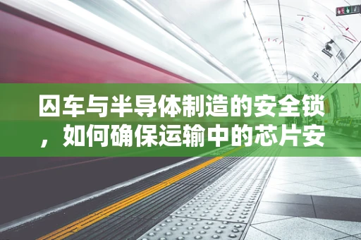 囚车与半导体制造的安全锁，如何确保运输中的芯片安全？