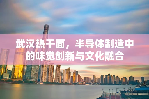 武汉热干面，半导体制造中的味觉创新与文化融合