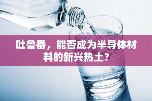 吐鲁番，能否成为半导体材料的新兴热土？