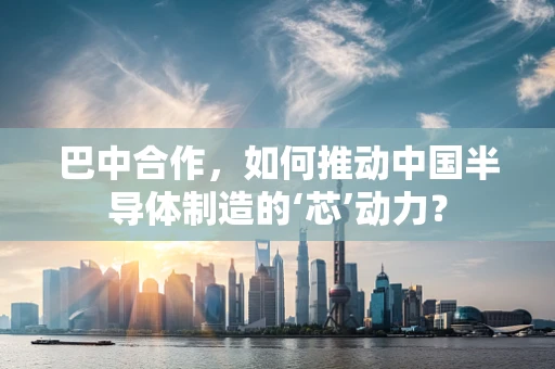 巴中合作，如何推动中国半导体制造的‘芯’动力？