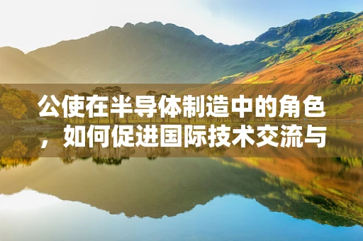 公使在半导体制造中的角色，如何促进国际技术交流与合作的桥梁？