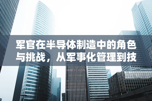 军官在半导体制造中的角色与挑战，从军事化管理到技术创新