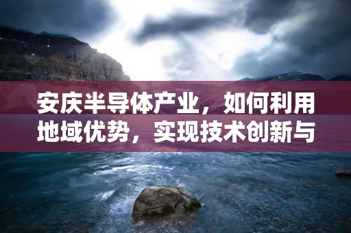安庆半导体产业，如何利用地域优势，实现技术创新与产业升级？