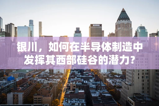 银川，如何在半导体制造中发挥其西部硅谷的潜力？