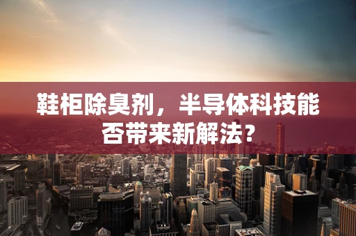 鞋柜除臭剂，半导体科技能否带来新解法？