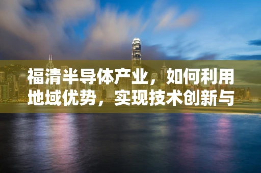 福清半导体产业，如何利用地域优势，实现技术创新与产业升级？