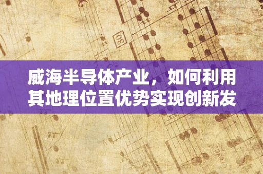 威海半导体产业，如何利用其地理位置优势实现创新发展？