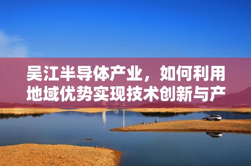 吴江半导体产业，如何利用地域优势实现技术创新与产业升级？