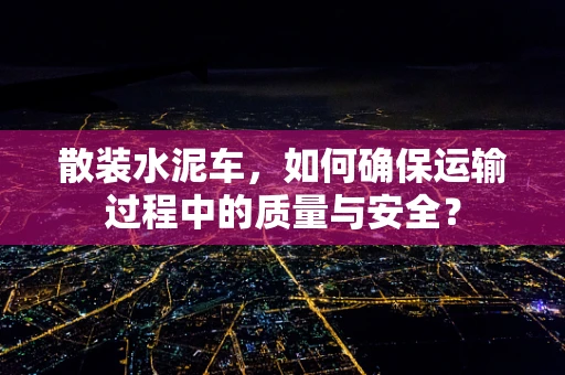 散装水泥车，如何确保运输过程中的质量与安全？