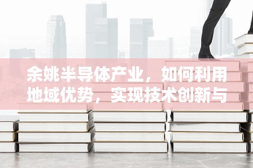 余姚半导体产业，如何利用地域优势，实现技术创新与产业升级？