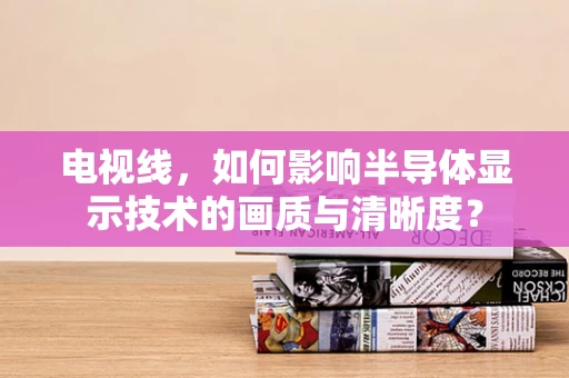 电视线，如何影响半导体显示技术的画质与清晰度？