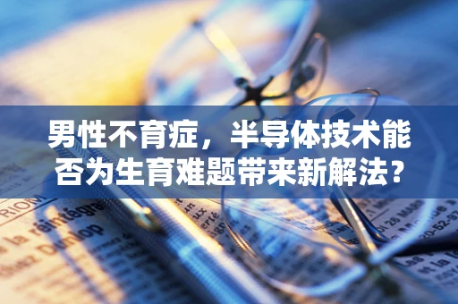 男性不育症，半导体技术能否为生育难题带来新解法？