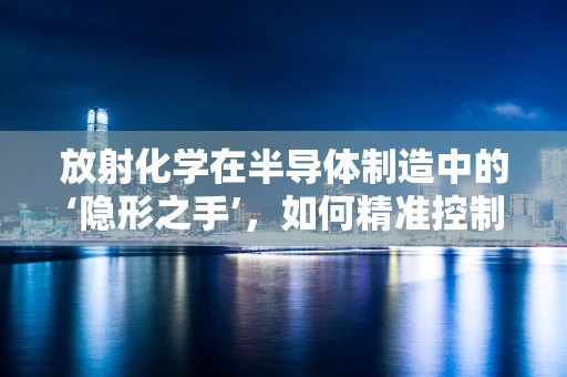 放射化学在半导体制造中的‘隐形之手’，如何精准控制掺杂？