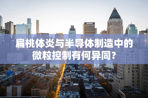 扁桃体炎与半导体制造中的微粒控制有何异同？