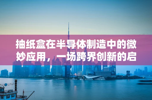 抽纸盒在半导体制造中的微妙应用，一场跨界创新的启示