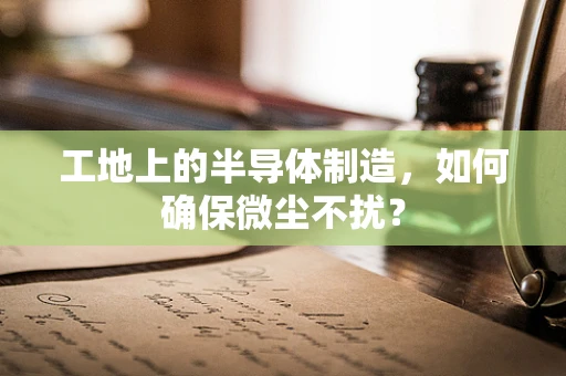 工地上的半导体制造，如何确保微尘不扰？