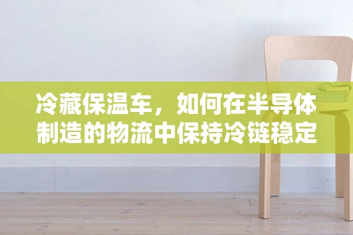 冷藏保温车，如何在半导体制造的物流中保持冷链稳定？