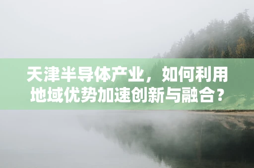 天津半导体产业，如何利用地域优势加速创新与融合？