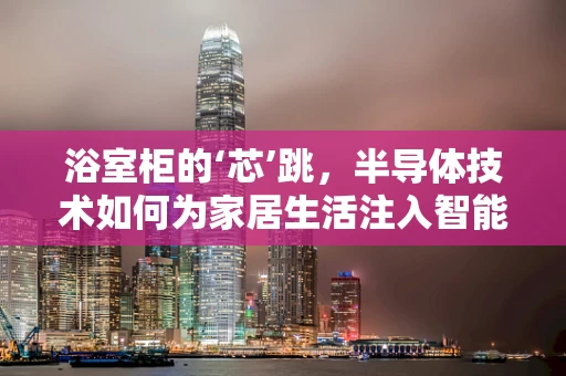 浴室柜的‘芯’跳，半导体技术如何为家居生活注入智能新‘电’？