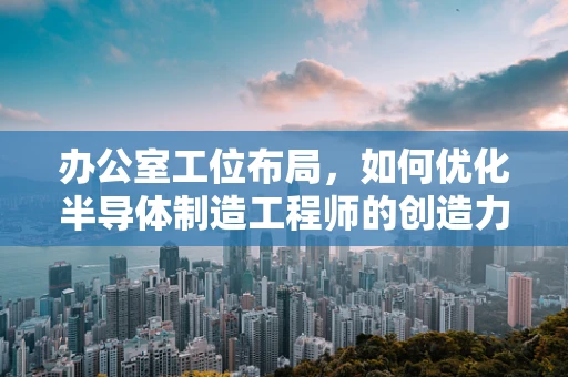 办公室工位布局，如何优化半导体制造工程师的创造力与效率？