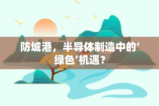 防城港，半导体制造中的‘绿色’机遇？