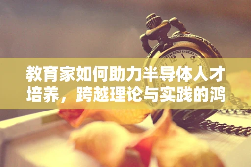 教育家如何助力半导体人才培养，跨越理论与实践的鸿沟？