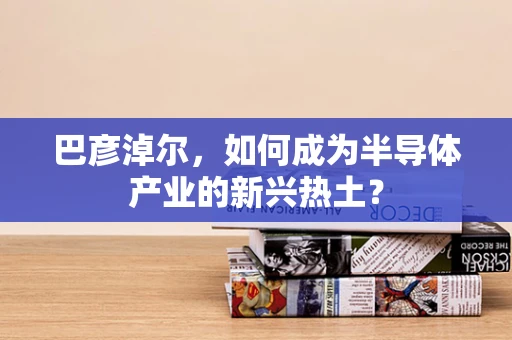 巴彦淖尔，如何成为半导体产业的新兴热土？