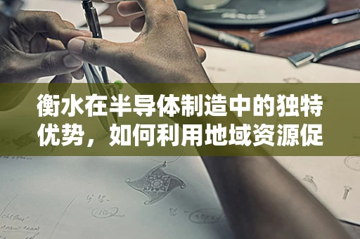 衡水在半导体制造中的独特优势，如何利用地域资源促进产业升级？