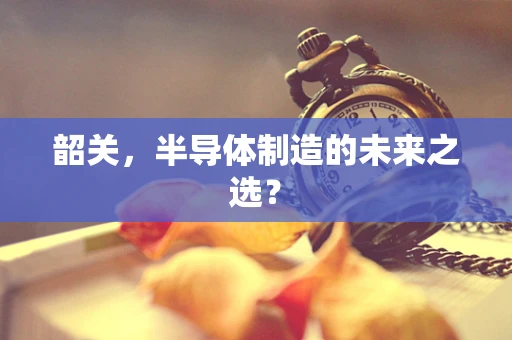 韶关，半导体制造的未来之选？