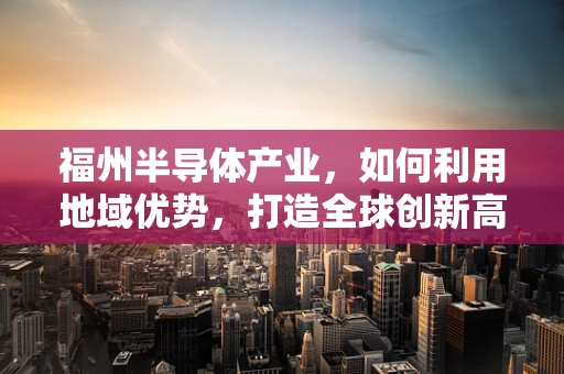 福州半导体产业，如何利用地域优势，打造全球创新高地？