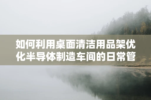 如何利用桌面清洁用品架优化半导体制造车间的日常管理？