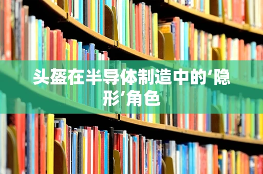 头盔在半导体制造中的‘隐形’角色