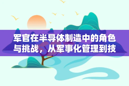 军官在半导体制造中的角色与挑战，从军事化管理到技术创新的前沿