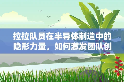 拉拉队员在半导体制造中的隐形力量，如何激发团队创新与士气？