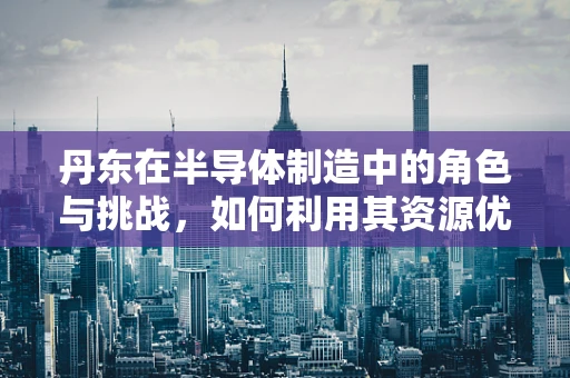 丹东在半导体制造中的角色与挑战，如何利用其资源优势？