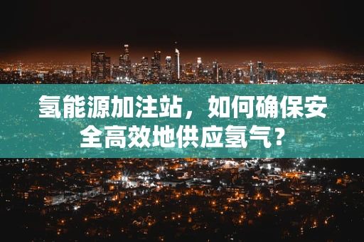氢能源加注站，如何确保安全高效地供应氢气？