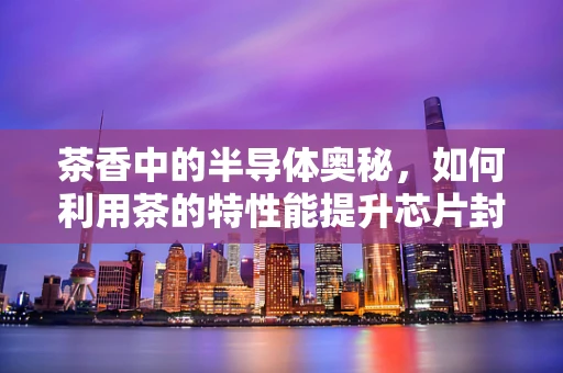 茶香中的半导体奥秘，如何利用茶的特性能提升芯片封装质量？