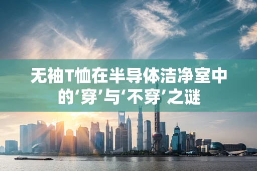 无袖T恤在半导体洁净室中的‘穿’与‘不穿’之谜
