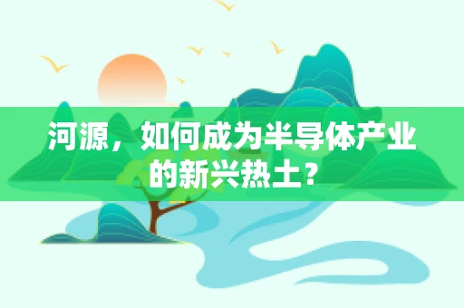 河源，如何成为半导体产业的新兴热土？