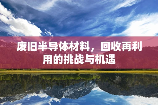 废旧半导体材料，回收再利用的挑战与机遇