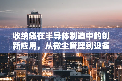 收纳袋在半导体制造中的创新应用，从微尘管理到设备保护