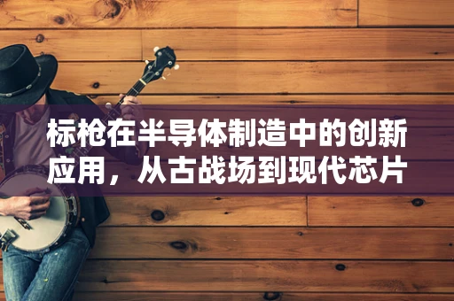 标枪在半导体制造中的创新应用，从古战场到现代芯片的跨界探索